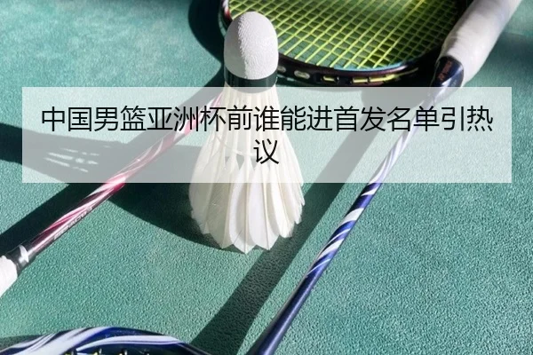 中国男篮亚洲杯前谁能进首发名单引热议