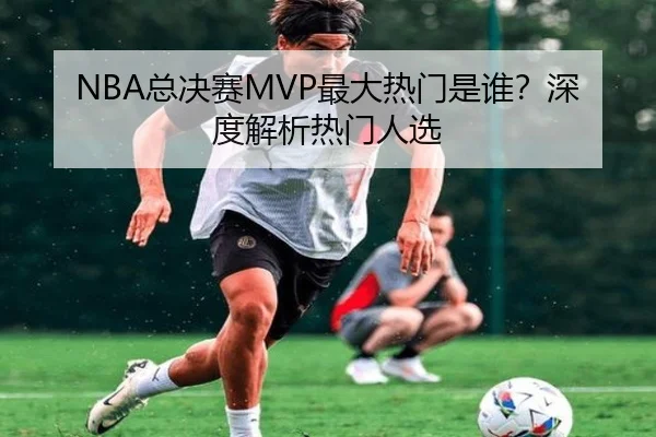 NBA总决赛MVP最大热门是谁？深度解析热门人选