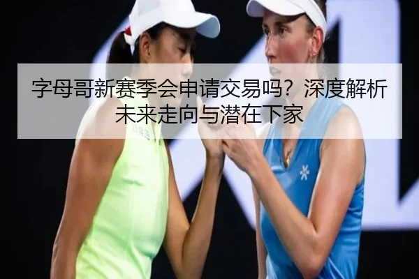 字母哥新赛季会申请交易吗？深度解析未来走向与潜在下家