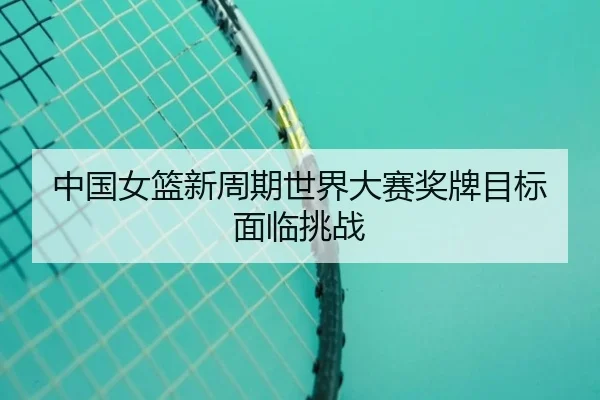 中国女篮新周期世界大赛奖牌目标面临挑战